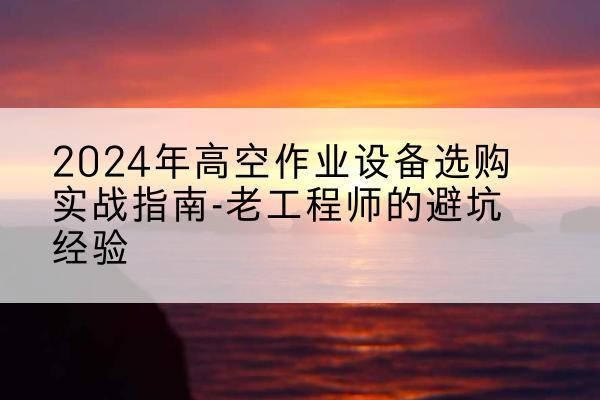 玛纳斯高空作业升降机厂家推荐-2024年高空作业设备选购实战指南-老工程师的避坑经验