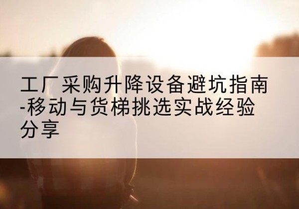 玛纳斯移动式升降机怎么选-工厂采购升降设备避坑指南-移动与货梯挑选实战经验分享