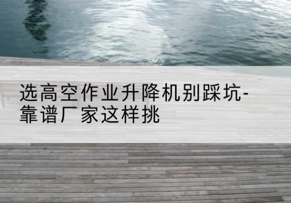 玛纳斯剪叉式升降机厂家-选高空作业升降机别踩坑-靠谱厂家这样挑