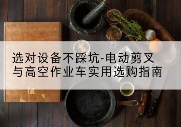 玛纳斯电动剪叉升降平台怎么选-选对设备不踩坑-电动剪叉与高空作业车实用选购指南