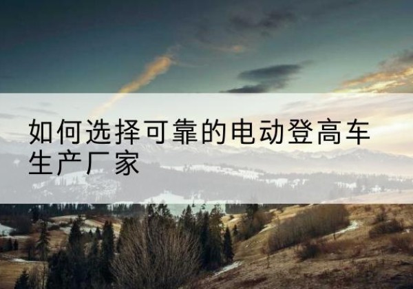 玛纳斯电动登高车厂家-如何选择可靠的电动登高车生产厂家