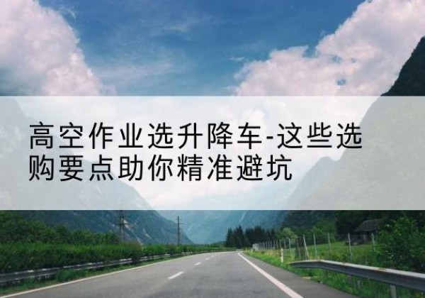 玛纳斯升降车厂家-高空作业选升降车-这些选购要点助你*避坑