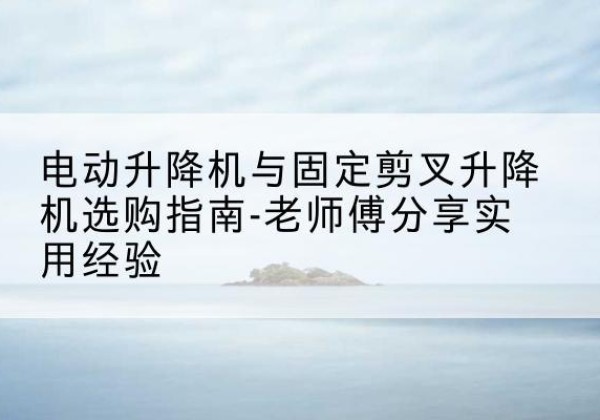 玛纳斯电动升降机怎么选-电动升降机与固定剪叉升降机选购指南-老师傅分享实用经验