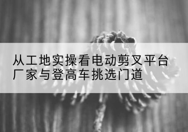 玛纳斯电动剪叉升降平台厂家-从工地实操看电动剪叉平台厂家与登高车挑选门道