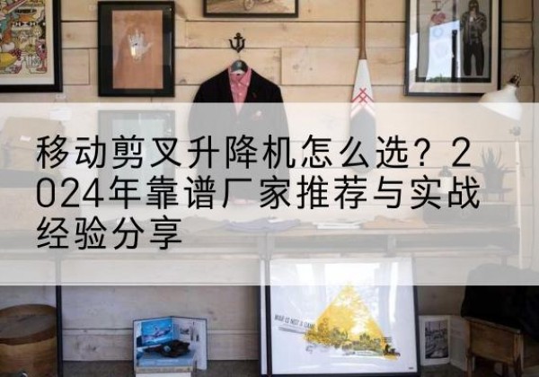 玛纳斯升降平台厂家推荐-移动剪叉升降机怎么选？2024年靠谱厂家推荐与实战经验分享