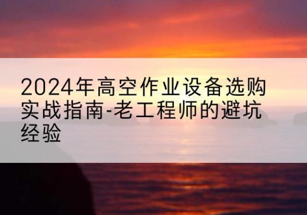 玛纳斯高空作业升降机厂家推荐-2024年高空作业设备选购实战指南-老工程师的避坑经验