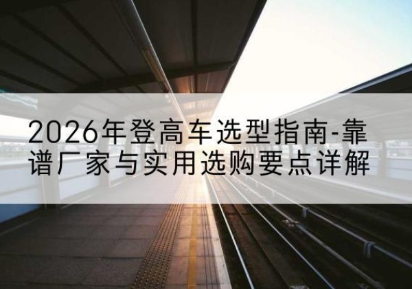 玛纳斯登高车厂家推荐-2026年登高车选型指南-靠谱厂家与实用选购要点详解