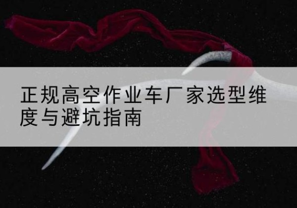 玛纳斯高空作业车厂家-正规选型维度与避坑指南
